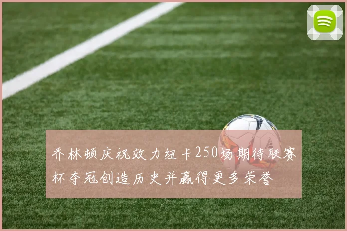 乔林顿庆祝效力纽卡250场期待联赛杯夺冠创造历史并赢得更多荣誉