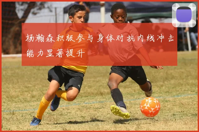杨瀚森积极参与身体对抗内线冲击能力显著提升