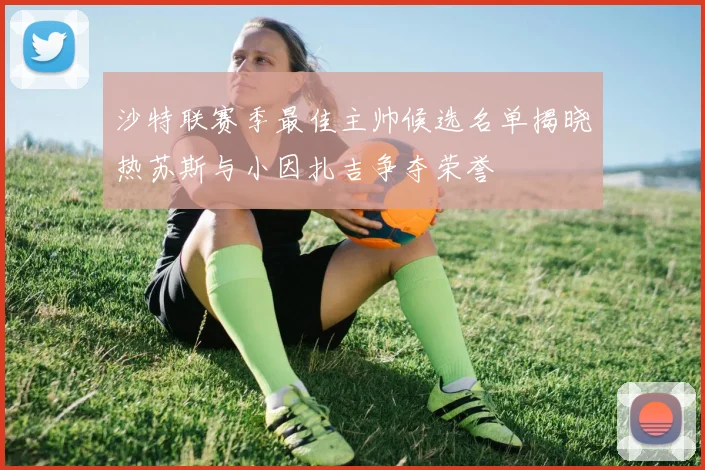 沙特联赛季最佳主帅候选名单揭晓热苏斯与小因扎吉争夺荣誉