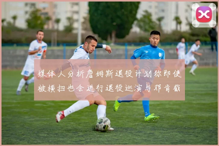 媒体人分析詹姆斯退役计划称即使被横扫也会进行退役巡演与邓肯截然不同