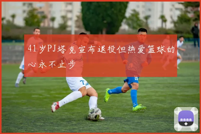 41岁PJ塔克宣布退役但热爱篮球的心永不止步