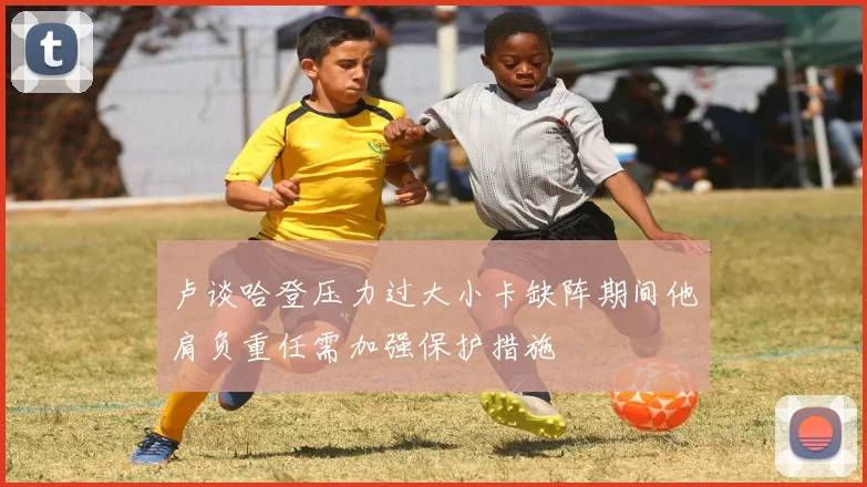 卢谈哈登压力过大小卡缺阵期间他肩负重任需加强保护措施
