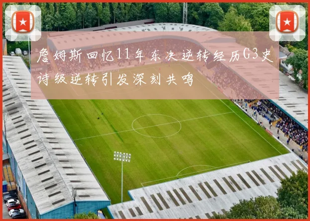 詹姆斯回忆11年东决逆转经历G3史诗级逆转引发深刻共鸣