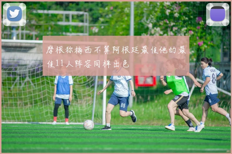摩根称梅西不算阿根廷最佳他的最佳11人阵容同样出色