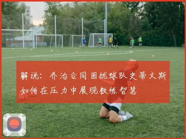 解说：乔治合同困扰球队史蒂文斯如何在压力中展现教练智慧