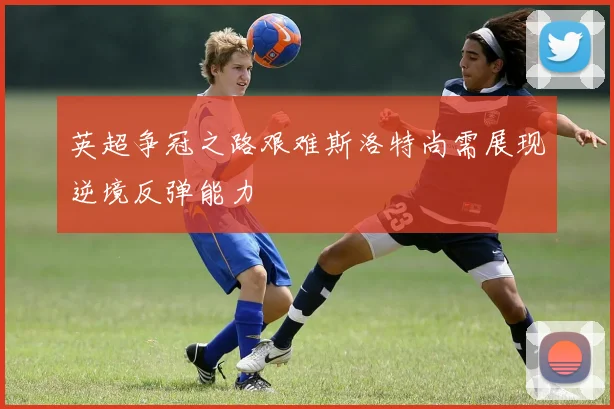 英超争冠之路艰难斯洛特尚需展现逆境反弹能力