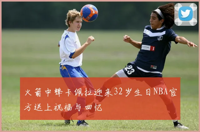 火箭中锋卡佩拉迎来32岁生日NBA官方送上祝福与回忆