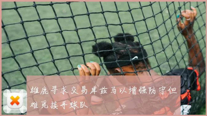 雄鹿寻求交易库兹马以增强防守但难觅接手球队