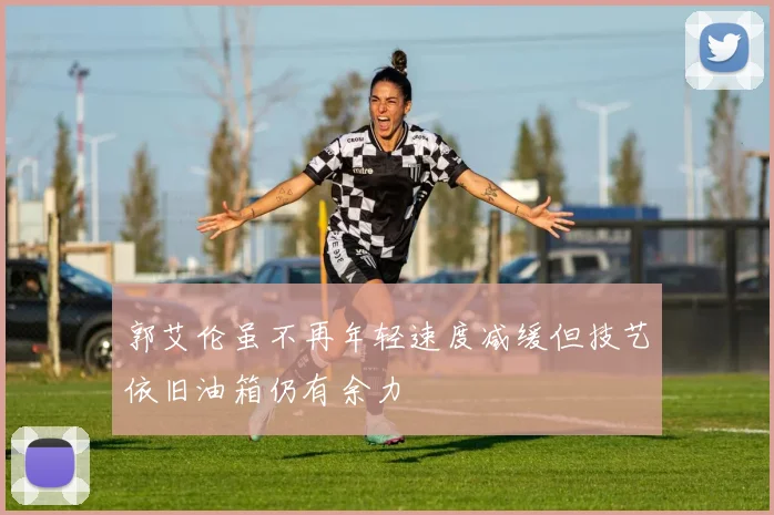 郭艾伦虽不再年轻速度减缓但技艺依旧油箱仍有余力