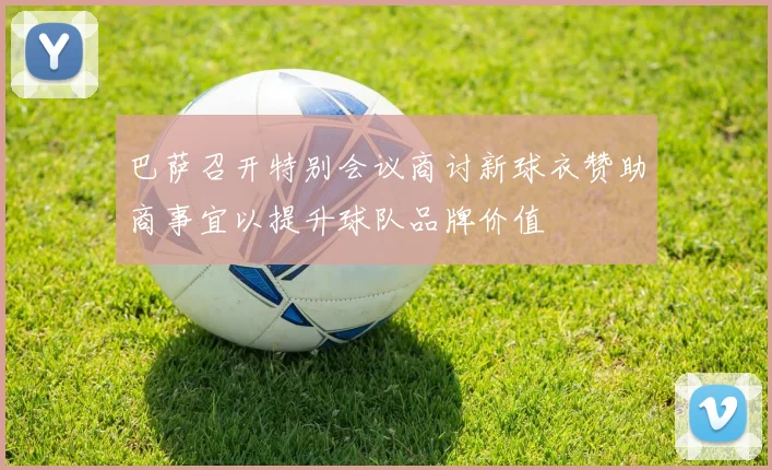 巴萨召开特别会议商讨新球衣赞助商事宜以提升球队品牌价值