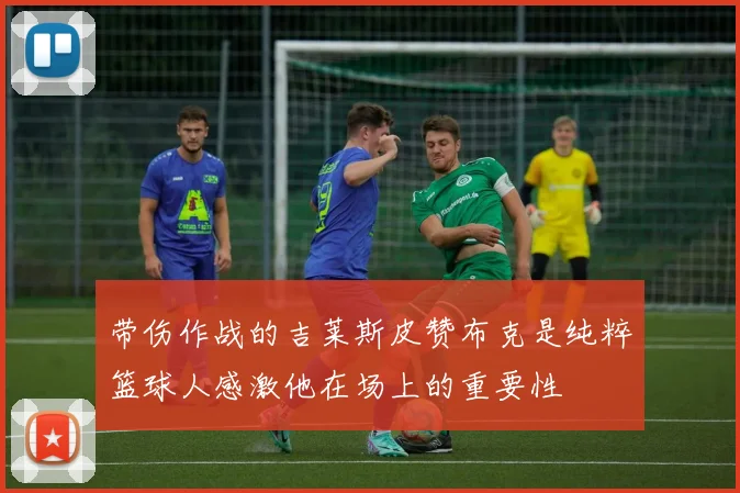 带伤作战的吉莱斯皮赞布克是纯粹篮球人感激他在场上的重要性