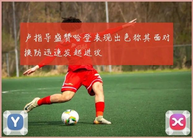 卢指导盛赞哈登表现出色称其面对换防迅速发起进攻
