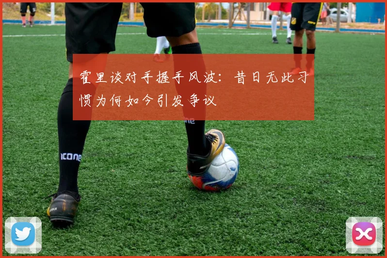 霍里谈对手握手风波：昔日无此习惯为何如今引发争议