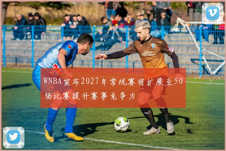 WNBA宣布2027年常规赛将扩展至50场比赛提升赛事竞争力
