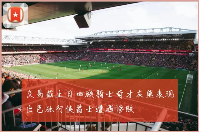 交易截止日回顾骑士奇才灰熊表现出色独行侠爵士遭遇惨败