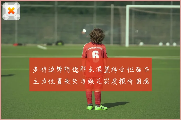 多特边锋阿德耶米渴望转会但面临主力位置丧失与缺乏实质报价困境